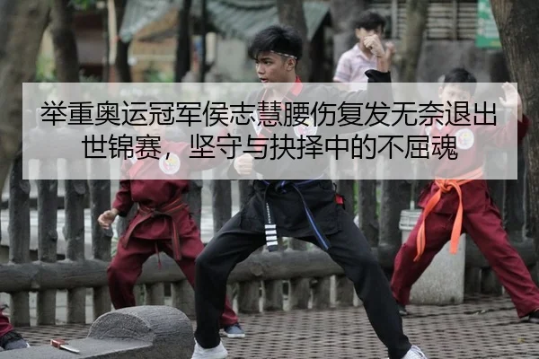 举重奥运冠军侯志慧腰伤复发无奈退出世锦赛，坚守与抉择中的不屈魂